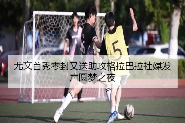 尤文首秀零封又送助攻格拉巴拉社媒发声圆梦之夜
